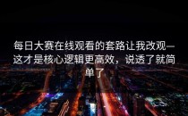 每日大赛在线观看的套路让我改观—这才是核心逻辑更高效，说透了就简单了