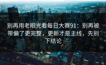 别再用老眼光看每日大赛91：别再被带偏了更完整，更新才是主线，先别下结论