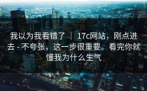 我以为我看错了 ｜ 17c网站，刚点进去 - 不夸张，这一步很重要。看完你就懂我为什么生气
