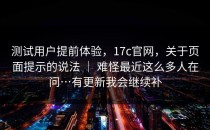 测试用户提前体验，17c官网，关于页面提示的说法 ｜ 难怪最近这么多人在问…有更新我会继续补