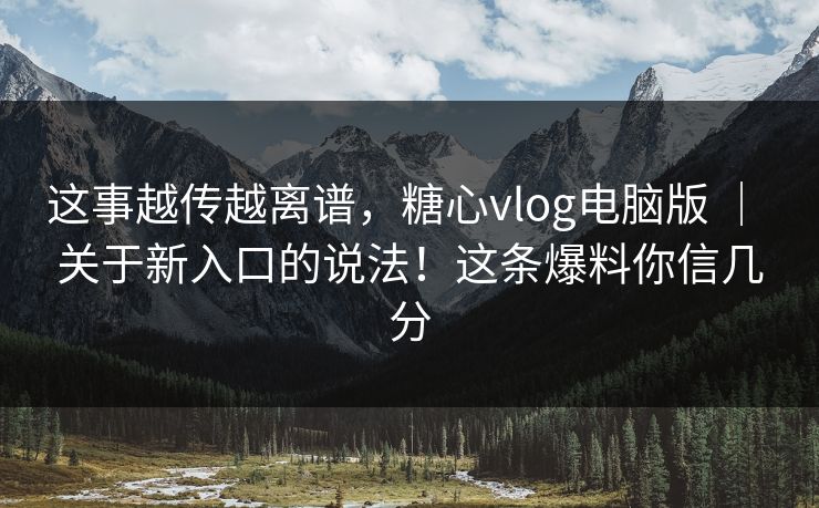 这事越传越离谱，糖心vlog电脑版 ｜ 关于新入口的说法！这条爆料你信几分  第1张