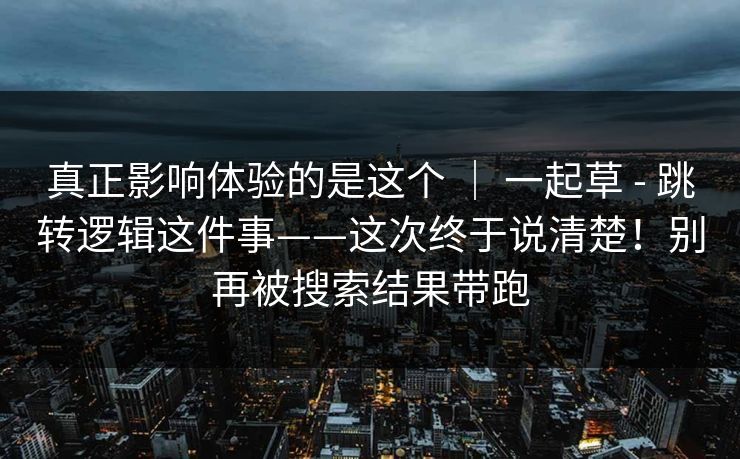 真正影响体验的是这个 ｜ 一起草 - 跳转逻辑这件事——这次终于说清楚！别再被搜索结果带跑