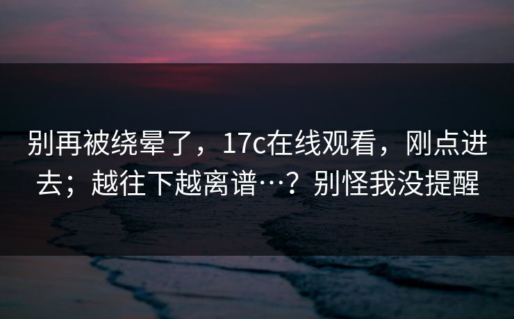 别再被绕晕了,17c在线观看,刚点进去;越往下越离谱…?别怪我没提醒 别再被绕晕了,17c在线观看,刚点进去;越往下越离谱…?别怪我没提醒