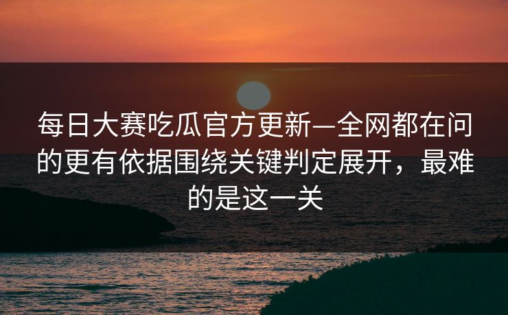 每日大赛吃瓜官方更新—全网都在问的更有依据围绕关键判定展开，最难的是这一关