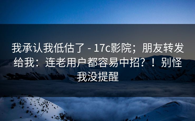 我承认我低估了 - 17c影院;朋友转发给我:连老用户都容易中招?!别怪我没提醒 我承认我低估了 - 17c影院;朋友转发给我:连老用户都容易中招?!别怪我没提醒