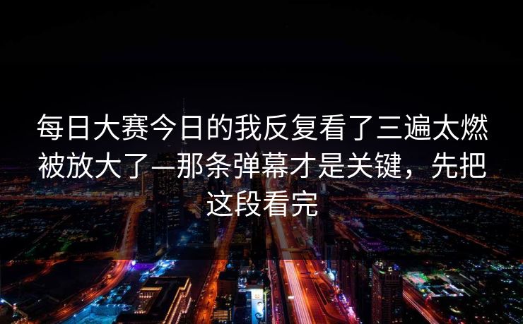 每日大赛今日的我反复看了三遍太燃被放大了—那条弹幕才是关键,先把这段看完 每日大赛今日的我反复看了三遍太燃被放大了—那条弹幕才是关键,先把这段看完