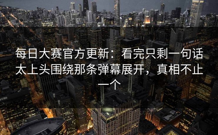 每日大赛官方更新：看完只剩一句话太上头围绕那条弹幕展开，真相不止一个