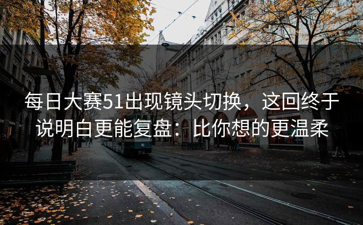每日大赛51出现镜头切换，这回终于说明白更能复盘：比你想的更温柔  第1张