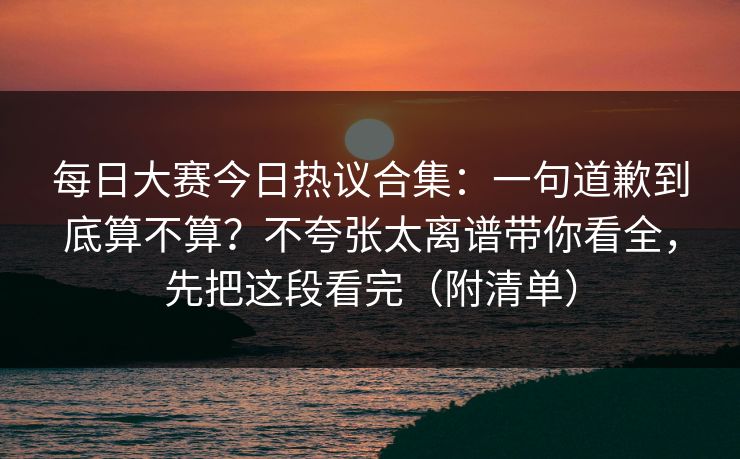 每日大赛今日热议合集：一句道歉到底算不算？不夸张太离谱带你看全，先把这段看完（附清单）