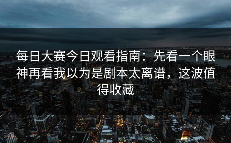 每日大赛今日观看指南：先看一个眼神再看我以为是剧本太离谱，这波值得收藏