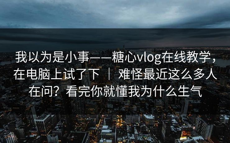 我以为是小事——糖心vlog在线教学，在电脑上试了下 ｜ 难怪最近这么多人在问？看完你就懂我为什么生气