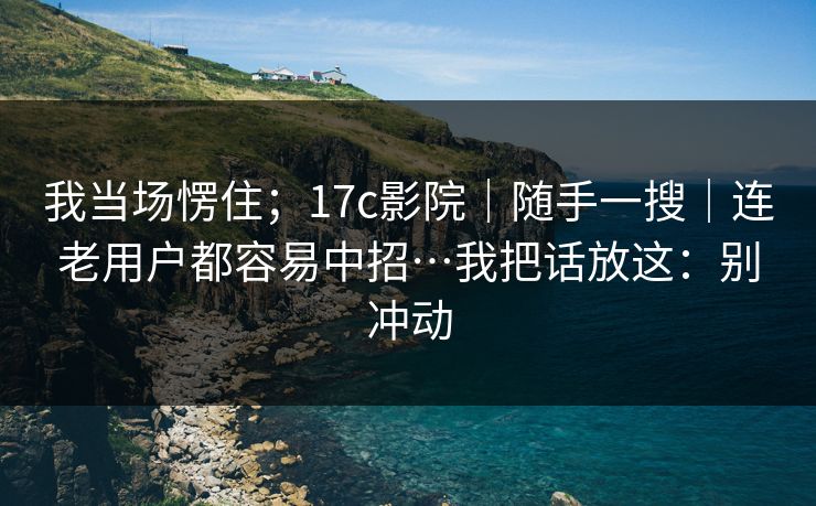 我当场愣住;17c影院|随手一搜|连老用户都容易中招…我把话放这:别冲动 我当场愣住;17c影院|随手一搜|连老用户都容易中招…我把话放这:别冲动