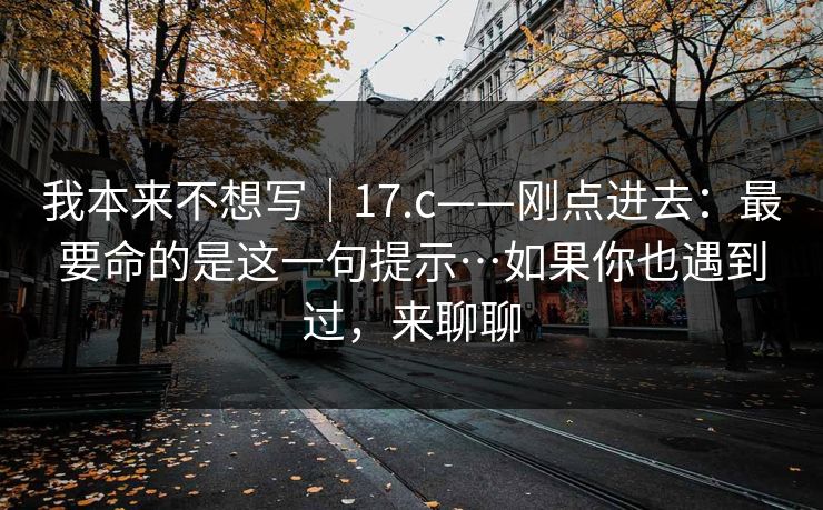 我本来不想写|17.c——刚点进去:最要命的是这一句提示…如果你也遇到过,来聊聊 我本来不想写|17.c——刚点进去:最要命的是这一句提示…如果你也遇到过,来聊聊