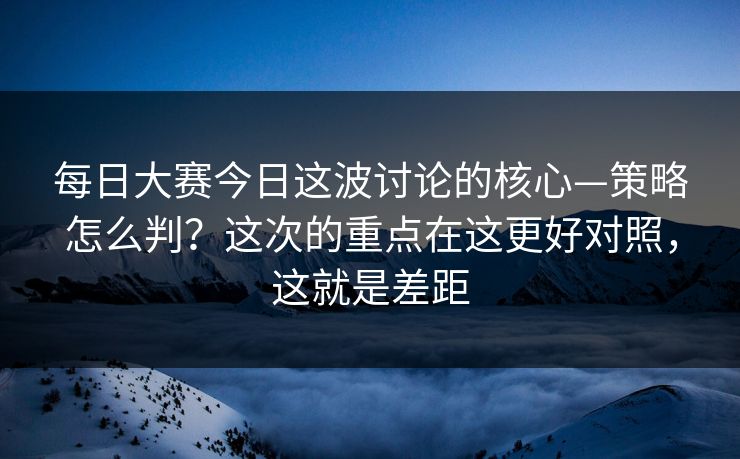 每日大赛今日这波讨论的核心—策略怎么判？这次的重点在这更好对照，这就是差距