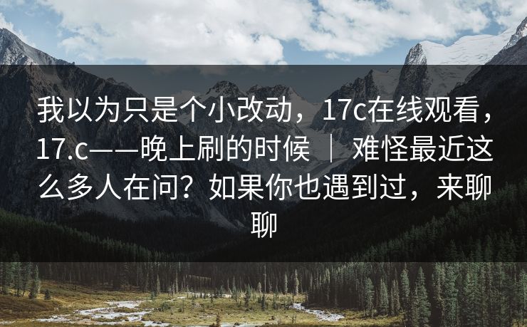 我以为只是个小改动，17c在线观看，17.c——晚上刷的时候 ｜ 难怪最近这么多人在问？如果你也遇到过，来聊聊