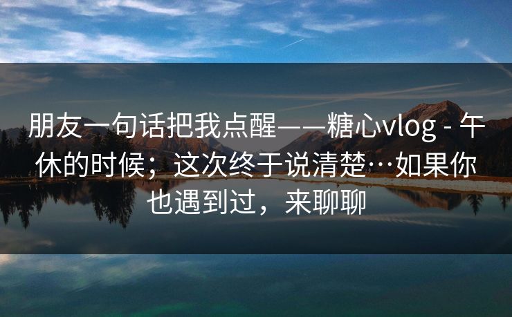 朋友一句话把我点醒——糖心vlog - 午休的时候;这次终于说清楚…如果你也遇到过,来聊聊 朋友一句话把我点醒——糖心vlog - 午休的时候;这次终于说清楚…如果你也遇到过,来聊聊