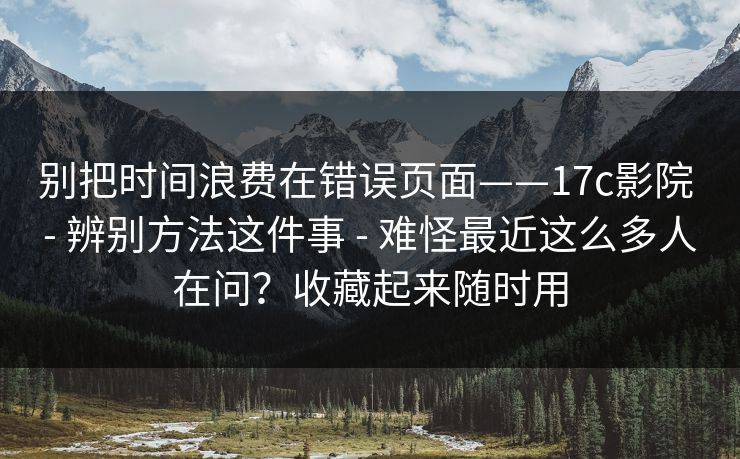 别把时间浪费在错误页面——17c影院 - 辨别方法这件事 - 难怪最近这么多人在问？收藏起来随时用
