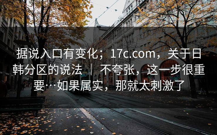 据说入口有变化；17c.com，关于日韩分区的说法 ｜ 不夸张，这一步很重要…如果属实，那就太刺激了