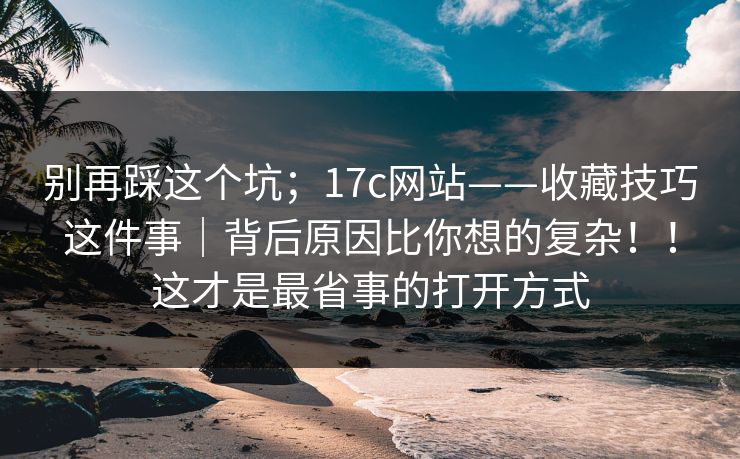 别再踩这个坑；17c网站——收藏技巧这件事｜背后原因比你想的复杂！！这才是最省事的打开方式  第1张