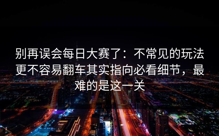 别再误会每日大赛了：不常见的玩法更不容易翻车其实指向必看细节，最难的是这一关