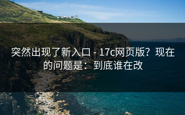 突然出现了新入口 - 17c网页版？现在的问题是：到底谁在改  第1张