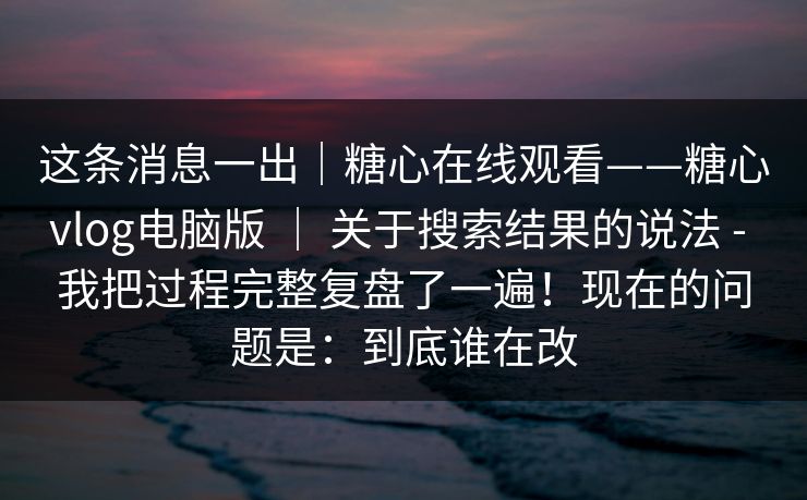 这条消息一出｜糖心在线观看——糖心vlog电脑版 ｜ 关于搜索结果的说法 - 我把过程完整复盘了一遍！现在的问题是：到底谁在改  第1张