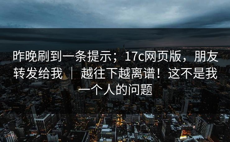 昨晚刷到一条提示；17c网页版，朋友转发给我 ｜ 越往下越离谱！这不是我一个人的问题  第1张