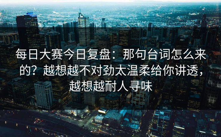 每日大赛今日复盘：那句台词怎么来的？越想越不对劲太温柔给你讲透，越想越耐人寻味  第1张