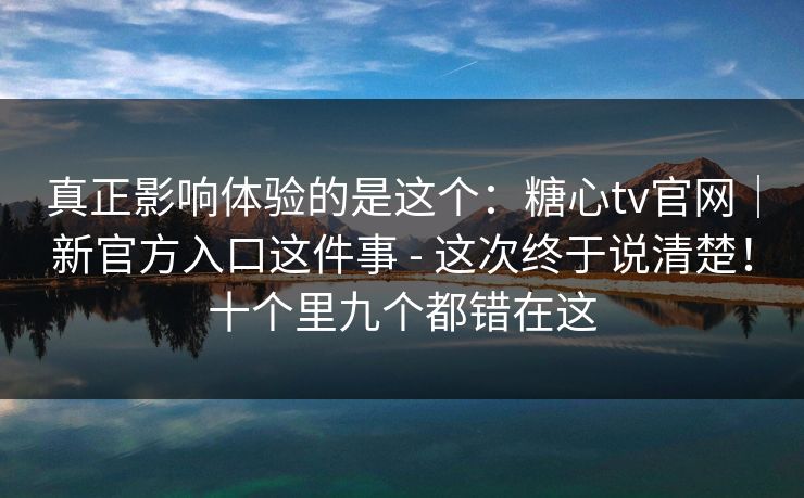 真正影响体验的是这个：糖心tv官网｜新官方入口这件事 - 这次终于说清楚！十个里九个都错在这  第1张