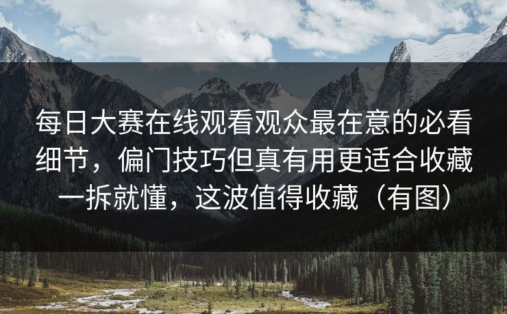 每日大赛在线观看观众最在意的必看细节，偏门技巧但真有用更适合收藏一拆就懂，这波值得收藏（有图）  第1张