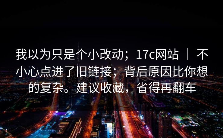 我以为只是个小改动；17c网站 ｜ 不小心点进了旧链接；背后原因比你想的复杂。建议收藏，省得再翻车  第1张