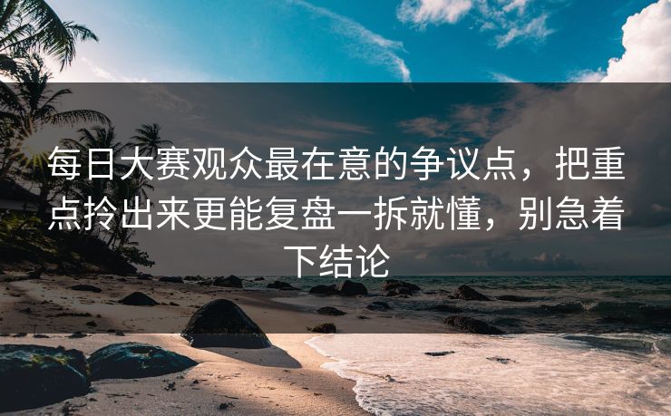每日大赛观众最在意的争议点，把重点拎出来更能复盘一拆就懂，别急着下结论  第1张