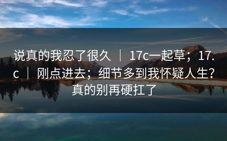 说真的我忍了很久 ｜ 17c一起草；17.c 刚点进去；细节多到我怀疑人生？真的别再硬扛了  第1张