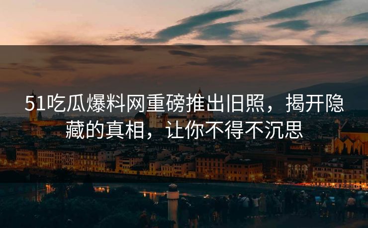 51吃瓜爆料网重磅推出旧照，揭开隐藏的真相，让你不得不沉思  第1张