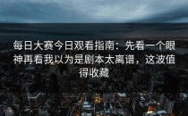 每日大赛今日观看指南：先看一个眼神再看我以为是剧本太离谱，这波值得收藏