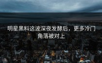 明星黑料这波深夜发酵后，更多冷门角落被对上