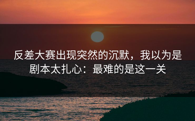 反差大赛出现突然的沉默,我以为是剧本太扎心:最难的是这一关 第1张 反差大赛出现突然的沉默,我以为是剧本太扎心:最难的是这一关 第1张